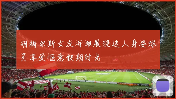 胡梅尔斯女友海滩展现迷人身姿球员享受惬意假期时光