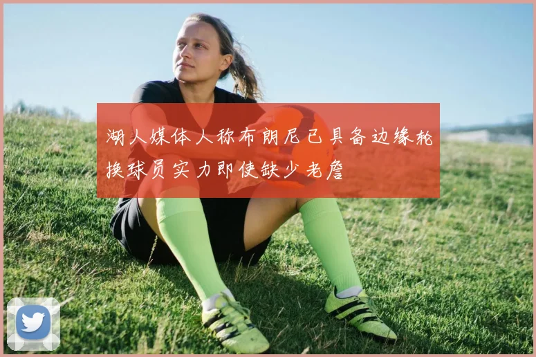 湖人媒体人称布朗尼已具备边缘轮换球员实力即使缺少老詹