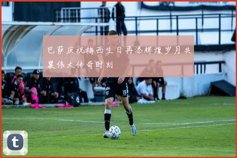 巴萨庆祝梅西生日再添辉煌岁月共襄伟大传奇时刻