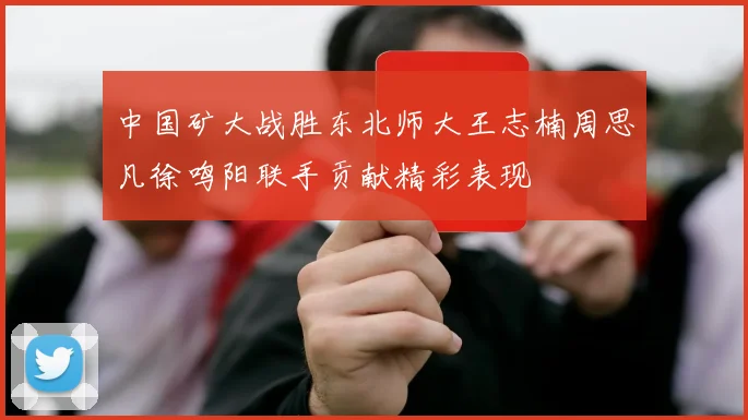 中国矿大战胜东北师大王志楠周思凡徐鸣阳联手贡献精彩表现
