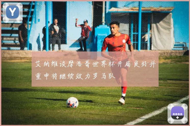 艾纳维谈摩洛哥世界杯开局良好并重申将继续效力罗马队