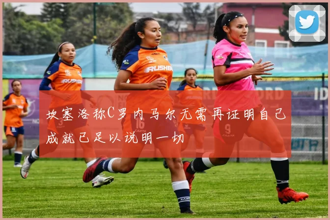 坎塞洛称C罗内马尔无需再证明自己成就已足以说明一切