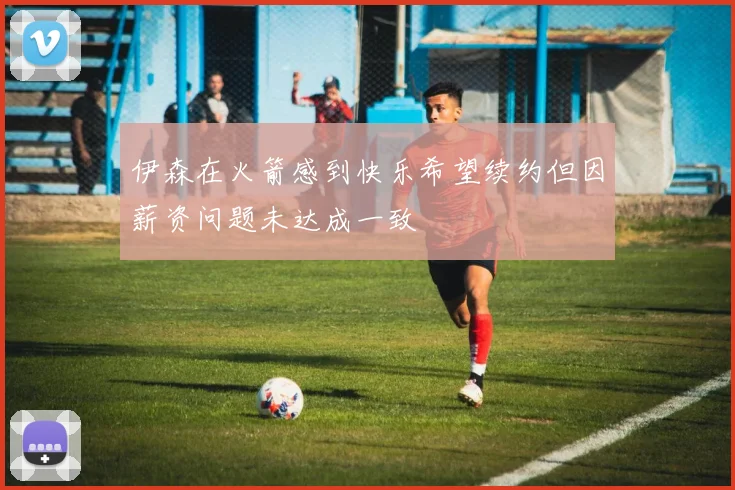 伊森在火箭感到快乐希望续约但因薪资问题未达成一致