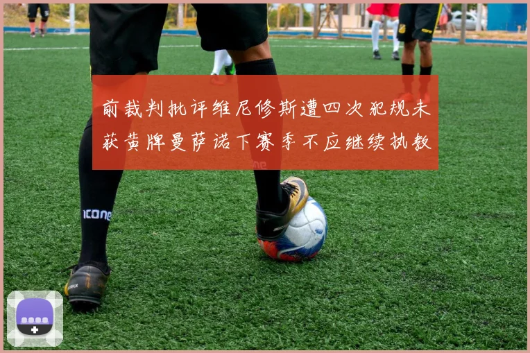 前裁判批评维尼修斯遭四次犯规未获黄牌曼萨诺下赛季不应继续执教西甲