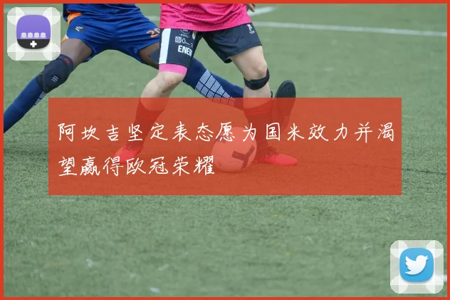 阿坎吉坚定表态愿为国米效力并渴望赢得欧冠荣耀