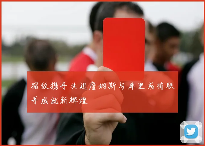 宿敌携手共进詹姆斯与库里或将联手成就新辉煌