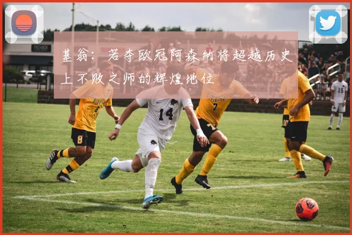 基翁：若夺欧冠阿森纳将超越历史上不败之师的辉煌地位