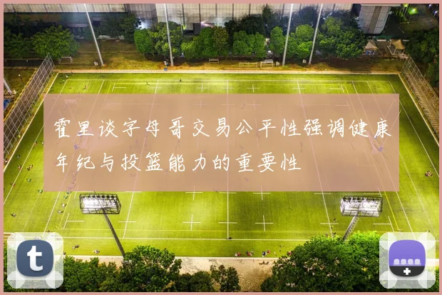 霍里谈字母哥交易公平性强调健康年纪与投篮能力的重要性