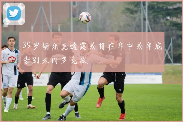 39岁胡尔克透露或将在年中或年底告别米内罗竞技