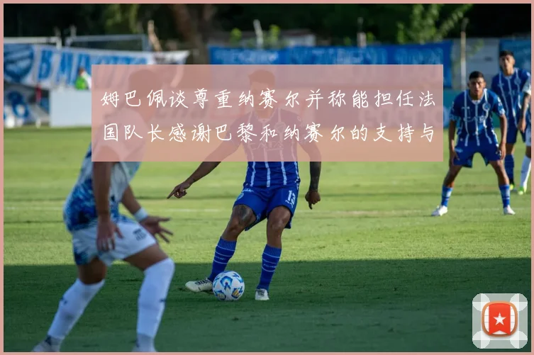 姆巴佩谈尊重纳赛尔并称能担任法国队长感谢巴黎和纳赛尔的支持与帮助