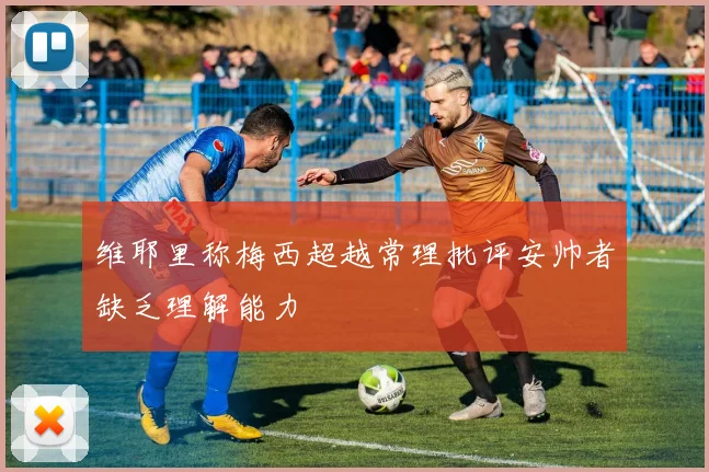 维耶里称梅西超越常理批评安帅者缺乏理解能力