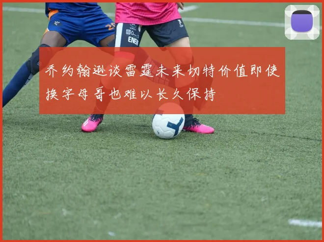乔约翰逊谈雷霆未来切特价值即使换字母哥也难以长久保持