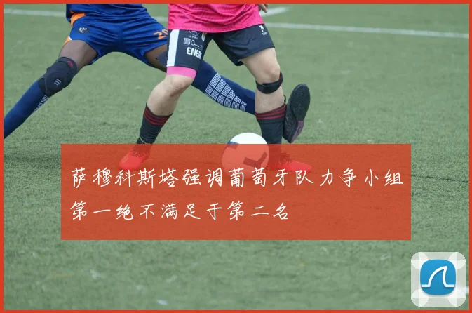 萨穆科斯塔强调葡萄牙队力争小组第一绝不满足于第二名