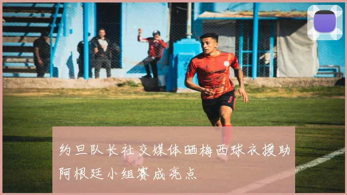 约旦队长社交媒体晒梅西球衣援助阿根廷小组赛成亮点