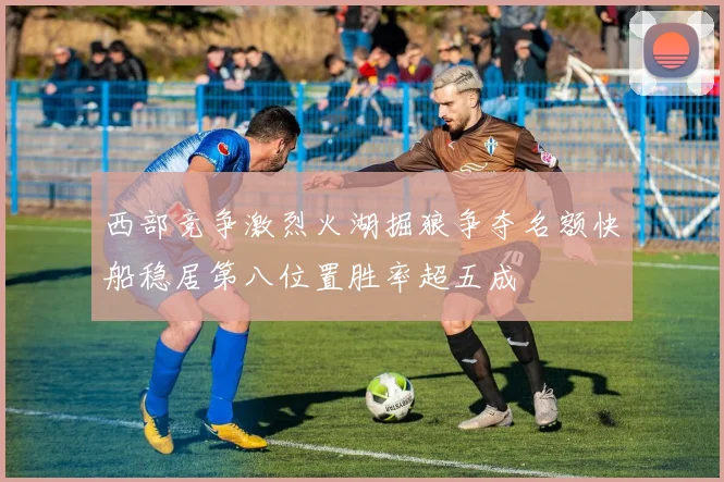 西部竞争激烈火湖掘狼争夺名额快船稳居第八位置胜率超五成