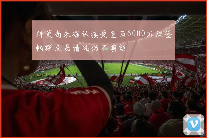 科莫尚未确认接受皇马6000万欧签帕斯交易情况仍不明朗
