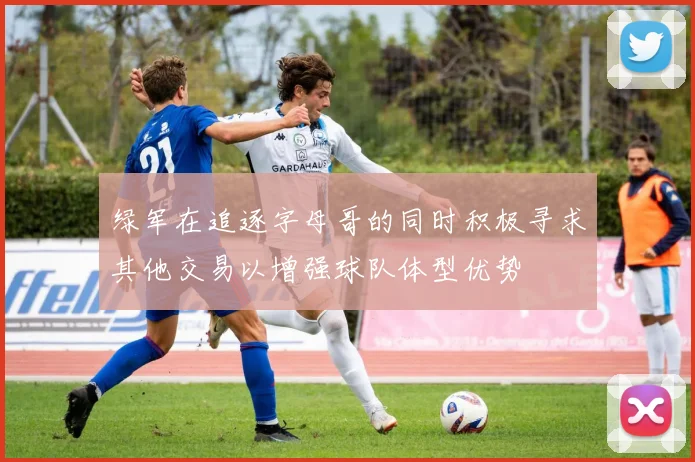 绿军在追逐字母哥的同时积极寻求其他交易以增强球队体型优势