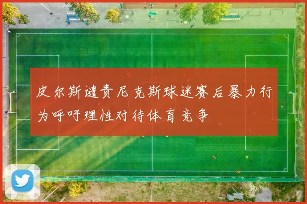 皮尔斯谴责尼克斯球迷赛后暴力行为呼吁理性对待体育竞争