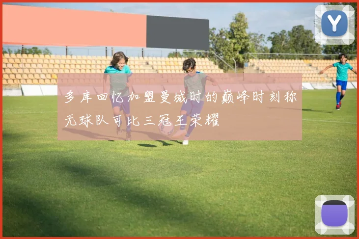 多库回忆加盟曼城时的巅峰时刻称无球队可比三冠王荣耀