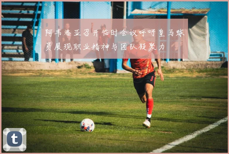 阿韦洛亚召开临时会议呼吁皇马球员展现职业精神与团队凝聚力