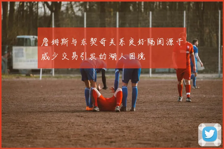 詹姆斯与东契奇关系良好隔阂源于威少交易引发的湖人困境
