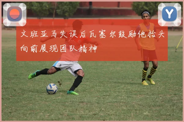 文班亚马失误后瓦塞尔鼓励他抬头向前展现团队精神