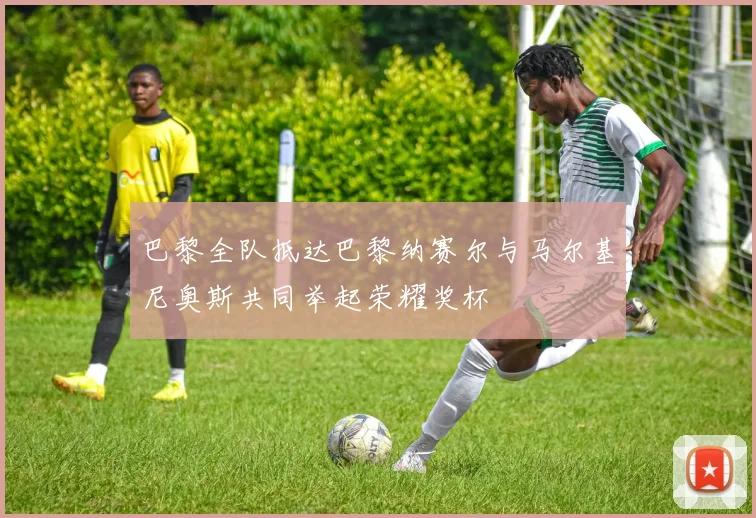巴黎全队抵达巴黎纳赛尔与马尔基尼奥斯共同举起荣耀奖杯