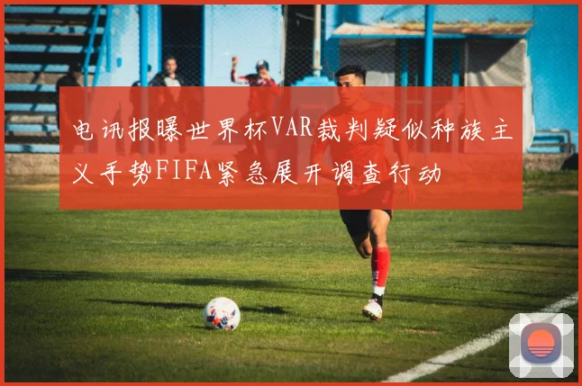 电讯报曝世界杯VAR裁判疑似种族主义手势FIFA紧急展开调查行动