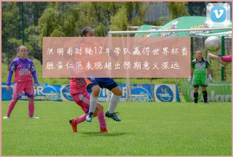 洪明甫时隔12年带队赢得世界杯首胜黄仁范表现超出预期意义深远