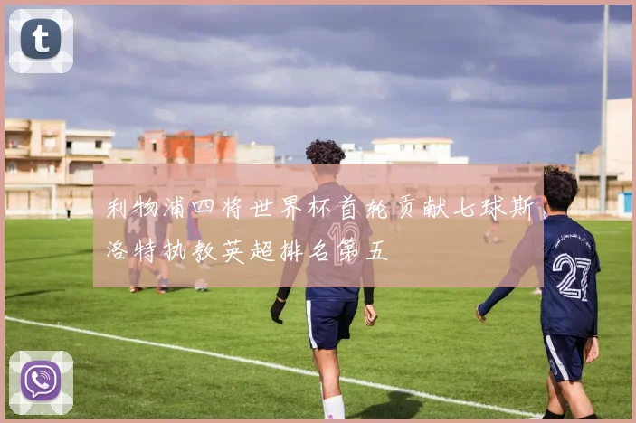 利物浦四将世界杯首轮贡献七球斯洛特执教英超排名第五
