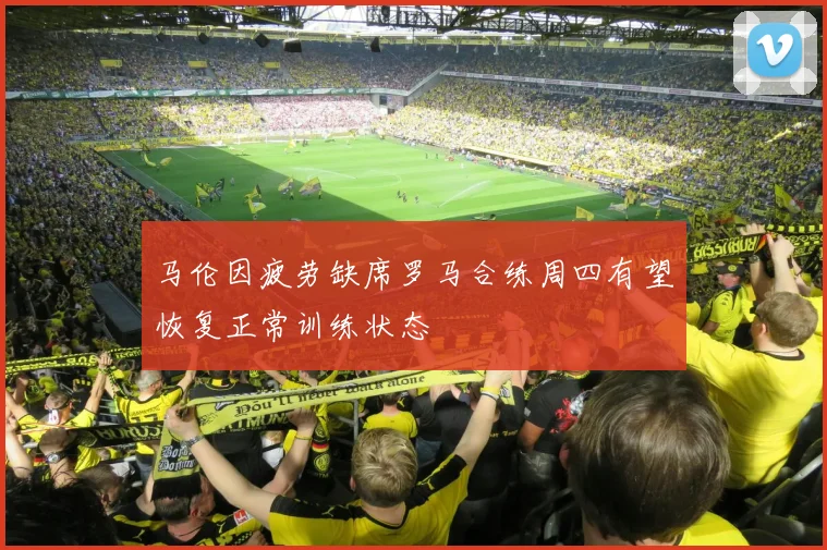 马伦因疲劳缺席罗马合练周四有望恢复正常训练状态