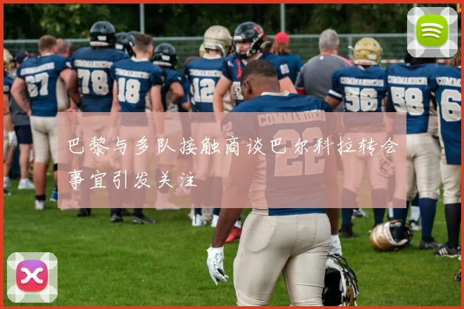 巴黎与多队接触商谈巴尔科拉转会事宜引发关注