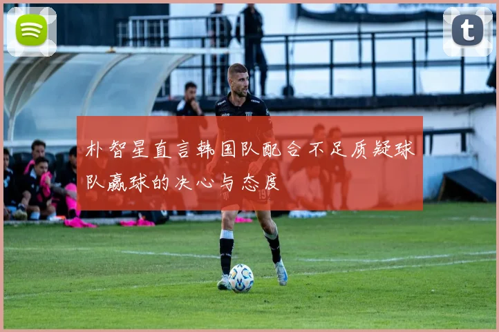 朴智星直言韩国队配合不足质疑球队赢球的决心与态度